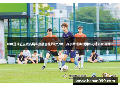 印度足球超级联赛精彩直播全程跟踪分析，赛事数据实时更新与精彩瞬间回顾